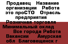 Продавец › Название организации ­ Работа-это проСТО › Отрасль предприятия ­ Розничная торговля › Минимальный оклад ­ 20 790 - Все города Работа » Вакансии   . Амурская обл.,Благовещенск г.